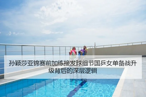孙颖莎亚锦赛前加练接发球细节国乒女单备战升级背后的深层逻辑