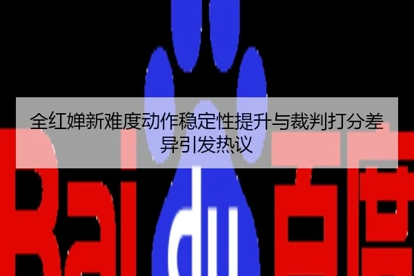 全红婵新难度动作稳定性提升与裁判打分差异引发热议