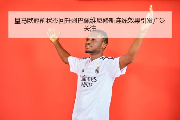 皇马欧冠前状态回升姆巴佩维尼修斯连线效果引发广泛关注