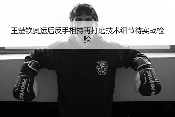 王楚钦奥运后反手相持再打磨技术细节待实战检验
